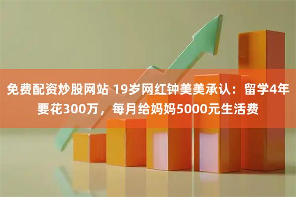 免费配资炒股网站 19岁网红钟美美承认：留学4年要花300万，每月给妈妈5000元生活费