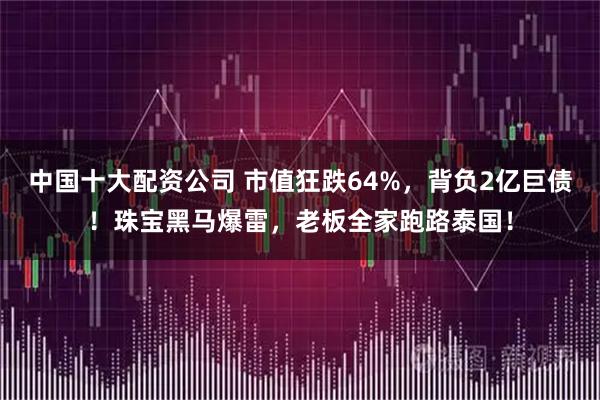 中国十大配资公司 市值狂跌64%，背负2亿巨债！珠宝黑马爆雷，老板全家跑路泰国！