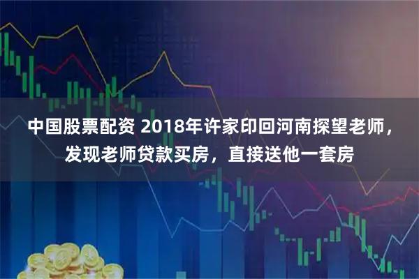 中国股票配资 2018年许家印回河南探望老师，发现老师贷款买房，直接送他一套房